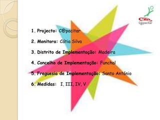 Projecto: C@pacitarMonitora: Cátia SilvaDistrito de Implementação: MadeiraConcelho de Implementação: FunchalFreguesia de Implementação: Santo AntónioMedidas:  I, III, IV, V