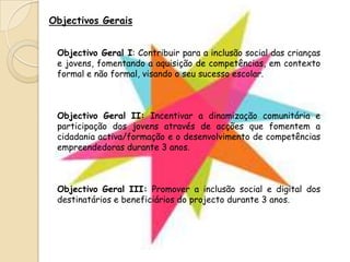 Objectivos GeraisObjectivo Geral I: Contribuir para a inclusão social das crianças e jovens, fomentando a aquisição de competências, em contexto formal e não formal, visando o seu sucesso escolar.Objectivo Geral II: Incentivar a dinamização comunitária e participação dos jovens através de acções que fomentem a cidadania activa/formação e o desenvolvimento de competências empreendedoras durante 3 anos.Objectivo Geral III: Promover a inclusão social e digital dos destinatários e beneficiários do projecto durante 3 anos.