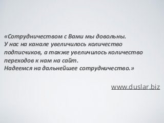 «Сотрудничеством	
 с	
 Вами	
 мы	
 довольны.	
 	
 
У	
 нас	
 на	
 канале	
 увеличилось	
 количество	
 
подписчиков,	
 а	
 также	
 увеличилось	
 количество	
 
переходов	
 к	
 нам	
 на	
 сайт.	
 	
 
Надеемся	
 на	
 дальнейшее	
 сотрудничество.»	
 
!
www.duslar.biz
 