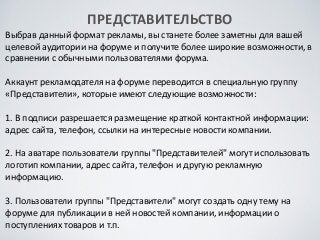 ПРЕДСТАВИТЕЛЬСТВО	

Выбрав	
 данный	
 формат	
 рекламы,	
 вы	
 станете	
 более	
 заметны	
 для	
 вашей	
 
целевой	
 аудитории	
 на	
 форуме	
 и	
 получите	
 более	
 широкие	
 возможности,	
 в	
 
сравнении	
 с	
 обычными	
 пользователями	
 форума.	
 
!
Аккаунт	
 рекламодателя	
 на	
 форуме	
 переводится	
 в	
 специальную	
 группу	
 
«Представители»,	
 которые	
 имеют	
 следующие	
 возможности:	
 
!
1.	
 В	
 подписи	
 разрешается	
 размещение	
 краткой	
 контактной	
 информации:	
 
адрес	
 сайта,	
 телефон,	
 ссылки	
 на	
 интересные	
 новости	
 компании.	
 
!
2.	
 На	
 аватаре	
 пользователи	
 группы	
 "Представителей"	
 могут	
 использовать	
 
логотип	
 компании,	
 адрес	
 сайта,	
 телефон	
 и	
 другую	
 рекламную	
 
информацию.	
 
!
3.	
 Пользователи	
 группы	
 "Представители"	
 могут	
 создать	
 одну	
 тему	
 на	
 
форуме	
 для	
 публикации	
 в	
 ней	
 новостей	
 компании,	
 информации	
 о	
 
поступлениях	
 товаров	
 и	
 т.п.
 