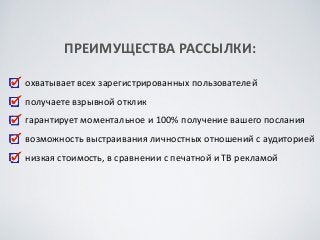 охватывает	
 всех	
 зарегистрированных	
 пользователей	
 
получаете	
 взрывной	
 отклик	
 
гарантирует	
 моментальное	
 и	
 100%	
 получение	
 вашего	
 послания	
 
возможность	
 выстраивания	
 личностных	
 отношений	
 с	
 аудиторией	
 
низкая	
 стоимость,	
 в	
 сравнении	
 с	
 печатной	
 и	
 ТВ	
 рекламой
ПРЕИМУЩЕСТВА	
 РАССЫЛКИ:
 