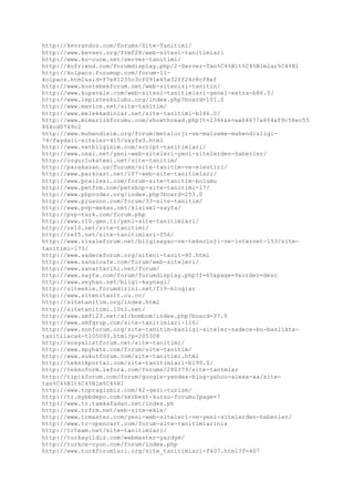 http://kevrandoz.com/forums/Site-Tanitimi/
http://www.kevser.org/frmf28/web-sitesi-tanitimlari
http://www.ko-cuce.net/server-tanitimi/
http://kofriend.com/forumdisplay.php/2-Server-Tan%C4%B1t%C4%B1mlar%C4%B1
http://kolpacs.forumup.com/forum-11-
kolpacs.html&sid=f7e81235c3cf091e45a32ff24c8cf8ef
http://www.kostebekforum.net/web-sitenizi-tanitin/
http://www.kupavale.com/web-sitesi-tanitimlari-genel-extra-b86.0/
http://www.lepisteskulubu.org/index.php?board=101.0
http://www.mavice.net/site-tanitim/
http://www.melekkadinlar.net/site-tanitimi-b146.0/
http://www.mimarlikforumu.com/showthread.php?t=2346&s=aa64677a604af9c58ec55
864cd0769c2
http://www.muhendisim.org/forum/metalurji-ve-malzeme-muhendisligi-
74/faydali-siteler-415/sayfa3.html
http://www.netbilginim.com/script-tanitimlari/
http://www.oxxi.net/yeni-web-siteleri-yeni-sitelerden-haberler/
http://ozgurlukatesi.net/site-tanitim/
http://parakazan.us/forums/site-tanitim-ve-elestiri/
http://www.parkcast.net/107-web-site-tanitimlari/
http://www.pcailesi.com/forum-site-tanitim-bolumu
http://www.petfrm.com/petshop-site-tanitimi-17/
http://www.phpcoder.org/index.php?board=253.0
http://www.plusooo.com/forum/33-site-tanitim/
http://www.pvp-mekan.net/kisisel-sayfa/
http://pvp-turk.com/forum.php
http://www.r10.gen.tr/yeni-site-tanitimlari/
http://re10.net/site-tanitimi/
http://ref5.net/site-tanitimlari-f56/
http://www.risaleforum.net/bilgisayar-ve-teknoloji-ve-internet-153/site-
tanitimi-173/
http://www.sadeceforum.org/siteni-tanit-80.html
http://www.sanalcafe.com/forum/web-siteleri/
http://www.sanattarihi.net/forum/
http://www.sayfa.com/forum/forumdisplay.php?f=65&page=9&order=desc
http://www.seyhan.net/bilgi-kaynagi/
http://siteekle.forumdizini.net/f19-bloglar
http://www.sitenitanit.cu.cc/
http://sitetanitim.org/index.html
http://sitetanitimi.10tl.net/
http://www.smf123.net/s1/bombom/index.php?board=37.0
http://www.smfgrup.com/site-tanitimlari-116/
http://www.sonforum.org/site-tanitim-basligi-siteler-sadece-bu-baslikta-
tanitilacak-t105093.html?p=205308
http://sosyalistforum.net/site-tanitimi/
http://www.spyhatz.com/forum/site-tanitim/
http://www.sukutforum.com/site-tanitimi.html
http://teknikportal.com/site-tanitimlari-b190.0/
http://teknoform.lefora.com/forums/280379/site-tantmlar
http://tipikforum.com/forum/google-yandex-bing-yahoo-alexa-aa/site-
tan%C4%B1t%C4%B1m%C4%B1
http://www.topragizbiz.com/42-gezi-turizm/
http://tr.mybbdepo.com/serbest-kursu-forumu?page=7
http://www.tr.tamkafadan.net/index.ph
http://www.trfrm.net/web-site-ekle/
http://www.trmaster.com/yeni-web-siteleri-ve-yeni-sitelerden-haberler/
http://www.tr-opencart.com/forum-site-tanitimlariniz
http://trteam.net/site-tanitimlari/
http://turkayildiz.com/webmaster-yardym/
http://turkce-oyun.com/forum/index.php
http://www.turkforumlari.org/site_tanitimlari-f407.html?f=407
 