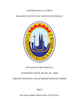 UNIVERSITI KUALA LUMPUR
MALAYSIAN INSTITUTE OF AVIATION TECHNOLOGY
PENGAJIAN ISLAM ( MPW2143 )
ASSIGNMENT FORUM BICARA AD – DEEN
PERANAN MAHASISWA DALAM MEMARTABATKAN UMMAH
1BME 2
NATASHA NABILA BINTI RANI ( 53259313224 )
 