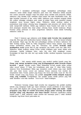 Panel 2 memulakan perbincangan dengan menunjukkan perbandingan antara
mahasiswa zaman dahulu dengan mahasiswa pada masa kini. Mahasiswa dahulu menyalin
nota semasa pensyarah mengajar tetapi kini pelajar hanya meminta pada pensyarah. Dahulu,
mahasiswa yang meminta kelas tambahan tetapi pelajar kini mahu membatalkan kelas. Jika
ingin berjumpa pensyarah di luar waktu kuliah, mahasiswa perlu membuat temujanji dahulu
dan sentiasa menunggu sedangkan pada zaman ini pelajar hanya perlu menelefon ataupun
menghantar mesej pesanan ringkas sahaja. Mahasiswa dahulu membuat rujukan di
perpustakaan tetapi pelajar sekarang hanya menggunakan enjin pencarian web internet sahaja
untuk memperolehi maklumat. Dahulu juga mahasiswa hanya berjalan kaki untuk ke kelas
demi perjuangan menuntut ilmu tetapi pelajar sekarang hanya menaiki kenderaan. Betapa
besarnya jurang perbezaan di antara pengorbanan mahasiswa zaman dahulu berbanding
mahasiswa zaman ini.
Panel 2 berpesan agar mahasiswa perlu belajar untuk bersabar dan menghormati
orang lain. Kita juga perlu membezakan layanan terhadap rakan – rakan dan layanan terhadap
ahli akademik. Dapat juga kita lihat dari perbandingan sebelum ini bahawa mahasiswa kini
tidak bersikap matang. Selain itu, beliau mengatakan bahawa hanya manusia yang matang
mampu membaikkan manusia yang lain. Seterusnya, kita perlulah berusaha untuk
mendapatkan rezeki kerana ilmu itu juga merupakan satu bentuk rezeki dari Allah SWT.
Mahasiswa dahulu berfikiran matang kerana kondisi kehidupan pada zaman dahulu serba
kekurangan. Apabila kehidupan sukar, maka kita akan lebih menghargai sesuatu.
Kematangan ini dapat kita ukur dari segi menilai, berfikir, membuat keputusan, kepercayaan
dan ilmu.
Sebaik – baik manusia adalah manusia yang memberi manfaat kepada orang lain.
Orang yang matang merupakan orang yang bertanggungjawab untuk berusaha dengan
bersusah – payah. Sebagai contoh, Sultan Muhammad al-Fatih menaiki takhta sebagai
sultan seawal usianya 19 tahun dan kemudiannya pada umur 21 tahun beliau berjaya
menawan Kota Konstantinopel. Beliau juga merupakan contoh teladan yang wajar diambil
oleh umat Islam kerana seawal usia mudanya berjaya menawan kota tersebut dan
menyebarkan Islam. Namun, apakah yang berjaya kita tawan kini ketika seusia itu? Jika kita
hendak menjadi orang yang berjaya, kita perlulah mengambil teladan daripada kejayaan
orang yang terdahulu. Kesimpulannya, kita perlulah pandai menilai perkara yang baik
untuk diamalkan serta mula membuat “bench mark” dalam kehidupan.
Moderator bersetuju dengan hujah tersebut dan mengatakan kita perlulah membina
individu yang mempunyai kualiti agar dapat melakukan sesuatu perubahan di masa hadapan.
Satu soalan telah diajukan oleh seorang penonton iaitu apakah silibus atau modul – modul
pengajaran yang diajar di sekolah bersesuaian dengan zaman sekarang dan mampu
mencapai tahap yang dinyatakan oleh Imam Ghazali? Moderator memberikan peluang
kepada panel 1 untuk menjawab soalan tersebut dan seterusnya panel 2 untuk membuat
kesimpulan bagi forum bicara pada malam ini.
 