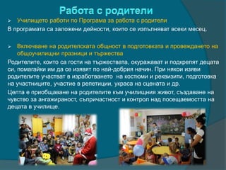  Училището работи по Програма за работа с родители
В програмата са заложени дейности, които се изпълняват всеки месец.
 Включване на родителската общност в подготовката и провеждането на
общоучилищни празници и тържества
Родителите, които са гости на тържествата, окуражават и подкрепят децата
си, помагайки им да се изявят по най-добрия начин. При някои изяви
родителите участват в изработването на костюми и реквизити, подготовка
на участниците, участие в репетиции, украса на сцената и др.
Целта е приобщаване на родителите към училищния живот, създаване на
чувство за ангажираност, съпричастност и контрол над посещаемостта на
децата в училище.
 