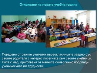 Поведени от своите учителки първокласниците заедно със
своите родители с интерес посегнаха към своите учебници.
Пита с мед, приготвена от майките символично подслади
ученическите им трудности.
 