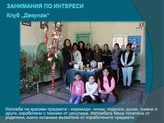 Изложба на красиви предмети - керемиди, чинии, подноси, дъски, гривни и
други, изработени с техники от декупажа. Изложбата беше посетена от
родители, които останаха възхитени от изработените предмети.
 