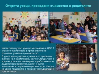 Иновативен открит урок по математика в ЦДО 1
клас от г-жа Йотовска в присъствието на
родители, учители и ръководство.
В урока взеха участие и ученици от предишни
випуски на г-жа Йотовска, които сътрудничаха в
хода на урока и организираха изработването на
дидактически средства, шапки и кукли,
използвани в ситуационно-ролеви игри. Накрая
на урока поздравиха с танц всички първолаци и
присъстващи.
 