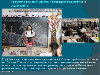 Клуб „Малки артисти“ представиха драматизация «Златната рибка» по стихове на
Ал. Пушкин. Спектакълът се превърна в истинско емоционално преживяване на
всички присъстващи ученици, учители, ръководство и родители. Съвместните
усилия на деца, педагози и родители, гарантираха празничния финал на
проявата.
 