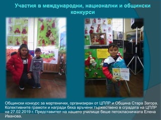 Общински конкурс за мартенички, организиран от ЦПЛР и Община Стара Загора.
Колективните грамоти и награди бяха връчени тържествено в сградата на ЦПЛР
на 27.02.2019 г. Представител на нашето училище беше петокласничката Елена
Иванова.
 