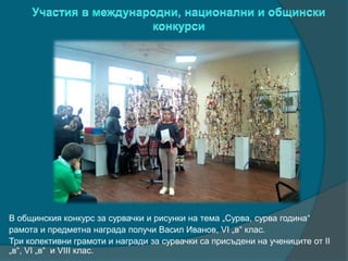 В общинския конкурс за сурвачки и рисунки на тема „Сурва, сурва година“
рамота и предметна награда получи Васил Иванов, VI „в“ клас.
Три колективни грамоти и награди за сурвачки са присъдени на учениците от II
„в“, VI „в“ и VIII клас.
 