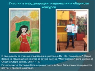 С две грамоти за отлично представяне е удостоено СУ „Хр. Смирненски", Стара
Загора на Националния конкурс за детска рисунка "Моят празник", организиран от
Община Стара Загора, ЦПЛР и ГХГ.
Петокласникът Господин Колев с ръководител Албена Василева освен грамотата
получи и предметна награда.
 