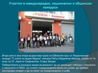 Второ място във втора възрастова група на Областен кръг от Националния
конкурс "С очите си видях бедата" спечели Петьо Мариянов Иванов, ученик от 7а
клас на СУ „Христо Смирненски, Стара Загора.
Победителите в конкурса имаха възможност да се запознаят отблизо с техниката
и машините в ПБЗН, да сложат пожарникарска каска със шлем, да пробват
кислороден апарат и да се качат на пожарникарска стълба.
 