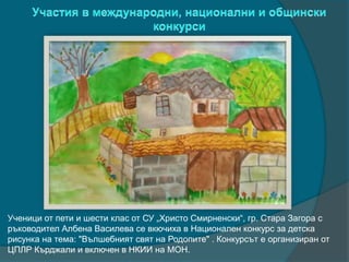 Ученици от пети и шести клас от СУ „Христо Смирненски“, гр. Стара Загора с
ръководител Албена Василева се вкючиха в Национален конкурс за детска
рисунка на тема: "Вълшебният свят на Родопите" . Конкурсът е организиран от
ЦПЛР Кърджали и включен в НКИИ на МОН.
 