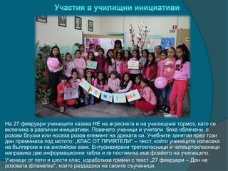 На 27 февруари учениците казаха НЕ на агресията и на училищния тормоз, като се
включиха в различни инициативи. Повечето ученици и учители бяха облечени с
розови блузки или носеха розов елемент на дрехата си. Учебните занятия през този
ден преминаха под мотото: „КЛАС ОТ ПРИЯТЕЛИ“ – текст, който учениците изписаха
на български и на английски език. Ентусиазирани третокласници и четвъртокласници
направиха две информационни табла и ги поставиха във фоайето на училището.
Ученици от пети и шести клас изработиха гривни с текст „27 февруари – Ден на
розовата фланелка”, които раздадоха на своите съученици.
 