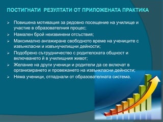  Повишена мотивация за редовно посещение на училище и
участие в образователния процес;
 Намален брой неизвинени отсъствия;
 Максимално ангажиране свободното време на учениците с
извънкласни и извънучилищни дейности;
 Подобрено сътрудничество с родителската общност и
включването й в училищния живот;
 Желание на други ученици и родители да се включат в
организирането и провежането на извънкласни дейности;
 Няма ученици, отпаднали от образователната система.
 