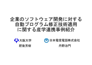 企業のソフトウェア開発に対する
自動プログラム修正技術適用
に関する産学連携事例紹介
日本電信電話株式会社
肥後芳樹
大阪大学
丹野治門
 