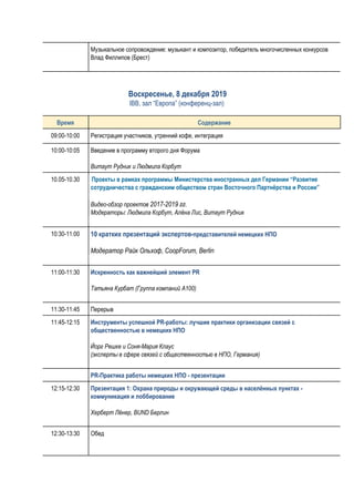 Музыкальное сопровождение: музыкант и композитор, победитель многочисленных конкурсов
Влад Филлипов (Брест)
​Воскресенье, 8 декабря 2019 
IBB, зал “Европа” (конференц-зал)
 
Время Содержание
09:00-10:00 Регистрация участников, утренний кофе, интеграция
10:00-10:05 Введение в программу второго дня Форума
Витаут Рудник и Людмила Корбут
10.05-10.30 ​Проекты в рамках программы Министерства иностранных дел Германии “Развитие 
сотрудничества с гражданским обществом стран Восточного Партнёрства и России” 
Видео-обзор проектов ​2017-2019 гг​.
Модераторы: Людмила Корбут, Алёна Лис, Витаут Рудник
10:30-11:00 10 кратких презентаций экспертов-​представителей немецких НПО
Mодератор Райк Ольхоф, CoopForum, Berlin
11:00-11:30 Искренность как важнейший элемент PR 
Татьяна Курбат (Группа компаний A100)
11:30-11:45 Перерыв
11:45-12:15 Инструменты успешной PR-работы: лучшие практики организации связей с 
общественностью в немецких НПО 
Йорг Решке и Соня-Мария Клаус
(эксперты в сфере связей с общественностью в НПО, Германия)
PR-Практика работы немецких НПО - презентации 
12:15-12:30 Презентация 1: Охрана природы и окружающей среды в населённых пунктах - 
коммуникация и лоббирование 
Херберт Лёнер, BUND Берлин  
12:30-13:30 Обед
 