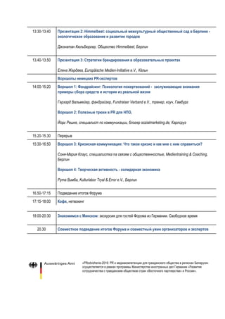 13:30-13:40 Презентация 2: Himmelbeet: социальный межкультурный общественный сад в Берлине - 
экологическое образование и развитие городов 
 
Джонатан Кюльбюргер, Общество Himmelbeet, Берлин 
13.40-13.50 Презентация 3: Стратегии брендирования в образовательных проектах 
Елена Жердева, Europäische Medien-Initiative e.V., Кёльн  
Воркшопы немецких PR-экспертов 
14:00-15:20 Воркшоп 1: Фандрайзинг: Психология пожертвований - заслуживающие внимания 
примеры сбора средств и истории из реальной жизни
Герхард Вальмейер, фандрайзер, Fundraiser Verband e.V., тренер, коуч, Гамбург
 
Воркшоп 2: Полезные трюки в PR для НПО​,
Йорг Решке, специалист по коммуникации, блогер sozialmarketing.de, Карлсруэ
15.20-15.30 Перерыв
15:30-16:50 Воркшоп 3:​​Кризисная коммуникация: Что такое кризис и как мне с ним справиться? 
Соня-Мария Клаус, специалистка па связям с общественностью, Medientraining & Coaching,
Берлин
Воркшоп 4: Творческая активность - солидарная экономика  
Рута Вимба, Kulturlabor Tryal & Error e.V., Берлин
16.50-17:15 Подведение итогов Форума
17:15-18:00 Кофе​, ​нетвокинг  
 
18:00-20:30 Знакомимся с Минском:​​экскурсия для гостей Форума из Германии. Свободное время
20.30 Совместное подведение итогов Форума и совместный ужин организаторов и экспертов 
«PRodvizhenie-2019: PR и медиакомпетенции для гражданского общества в регионах Беларуси»
осуществляется в рамках программы Министерства иностранных дел Германии «Развитие
сотрудничества с гражданским обществом стран «Восточного партнерства» и России».
 