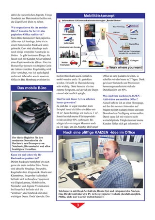 dabei die wesentlichen Aspekte. Einige                              Mobilitätskonzept
Standards zur Dateistruktur helfen mir,
die Zugriffszeit klein zu halten.

Wie organisieren Sie Ihr mobiles
Büro? Konnten Sie bereits das
papierlose Office realisieren?
Mein Büro funktioniert fast papierlos.
Alles was ich benötige, habe ich in
einem funktionalen Rucksack unter-
gebracht. Dort sind allerdings auch
noch einige temporäre Ausdrucke zu
finden. Es gibt bestimmte Dinge, die
lassen sich mit Kunden besser anhand
eines Papierausdrucks klären. Aber im
Homeoffice ist mein wichtigstes Gerät
der Aktenvernichter. Regelmäßig wird
alles vernichtet, was ich auch digital
archiviert habe oder was in unserem       mobile Büro kann auch einmal zu             Office an den Kunden zu leiten, so
Office in Bad Homburg archiviert ist.     mobil werden und z. B. gestohlen            schaffen wir das heute in 2 Tagen. Dank
                                          werden. Deshalb ist Datensicherung          gewisser Standards und Prozessver-
                                          sehr wichtig. Dazu benutze ich eine         besserungen reduzierte sich die
      Das mobile Büro                     externe Festplatte, auf der ich die Daten   Durchlaufzeit um 80%.
                                          einmal wöchentlich spiegle.
                                                                                      Was sind Ihre nächsten KAIZENâ -
                                          Sind Sie mit dieser Art zu arbeiten         Aktivitäten am mobilen Office?
                                          besser geworden?                            Aktuell arbeite ich an einer Homepage,
                                          Ja, und das ist sogar messbar. Zum          auf der die meisten Antworten auf
                                          Beispiel hatte ich früher ein Büro mit      Fragen meiner Kunden online und zum
                                          16 m², heute benötige ich noch ca. 1 m².    Download zur Verfügung stehen sollen.
                                          Somit hat sich meine Flächenproduk-         Damit spare ich mir weitere nicht
                                          tivität um über 90% verbessert. Be-         wertschöpfende Tätigkeiten und meine
                                          nötigte ich vor einigen Monaten noch        Kunden fühlen sich gut informiert.3
                                          ca. 10 Tage, um ein Angebot über unser
                                                                                           Ò
                                                Noch eine pfiffige KAIZEN -Idee im Office
 Der ideale Begleiter für den
 modernen Nomaden ist ein
 Rucksack zumTransport von
 Notebook, Büromaterial und allen
 benötigten Utensilien.

Kann ich mal sehen wie Ihr
Rucksack organisiert ist?
Diesen Rucksack bezeichne ich auch
gerne als mein mobiles Büro. Vorne
sind aktuelle Vorgänge, Prospekte,
Kugelschreiber, Zeigestock, Block und
Klemmbrett. Im großen Außenfach
befindet sich technisches Equipment
wie Digitalkamera, Mobiltelefon,
Netzkabel und digitale Visitenkarten.
Im Hauptfach befindet sich die
                                           Telefonieren mit Head-Set hält die Hände frei und entspannt den Nacken.
“Zentrale”: das Notebook mit allen         Eine Direktwahl über den PC ist bei geeigneter Technik ebenfalls möglich.
wichtigen Daten. Doch Vorsicht: Das        Pfiffig, nicht nur was für Vieltelefonierer.


                                                              3
 