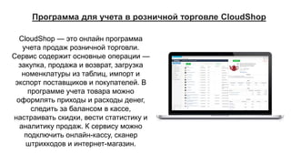 CloudShop — это онлайн программа
учета продаж розничной торговли.
Сервис содержит основные операции —
закупка, продажа и возврат, загрузка
номенклатуры из таблиц, импорт и
экспорт поставщиков и покупателей. В
программе учета товара можно
оформлять приходы и расходы денег,
следить за балансом в кассе,
настраивать скидки, вести статистику и
аналитику продаж. К сервису можно
подключить онлайн-кассу, сканер
штрихкодов и интернет-магазин.
Программа для учета в розничной торговле CloudShop
 