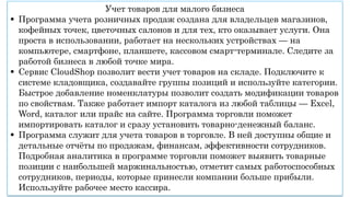 Учет товаров для малого бизнеса
 Программа учета розничных продаж создана для владельцев магазинов,
кофейных точек, цветочных салонов и для тех, кто оказывает услуги. Она
проста в использовании, работает на нескольких устройствах — на
компьютере, смартфоне, планшете, кассовом смарт-терминале. Следите за
работой бизнеса в любой точке мира.
 Сервис CloudShop позволит вести учет товаров на складе. Подключите к
системе кладовщика, создавайте группы позиций и используйте категории.
Быстрое добавление номенклатуры позволит создать модификации товаров
по свойствам. Также работает импорт каталога из любой таблицы — Excel,
Word, каталог или прайс на сайте. Программа торговли поможет
импортировать каталог и сразу установить товарно-денежный баланс.
 Программа служит для учета товаров в торговле. В ней доступны общие и
детальные отчёты по продажам, финансам, эффективности сотрудников.
Подробная аналитика в программе торговли поможет выявить товарные
позиции с наибольшей маржинальностью, отметит самых работоспособных
сотрудников, периоды, которые принесли компании больше прибыли.
Используйте рабочее место кассира.
 