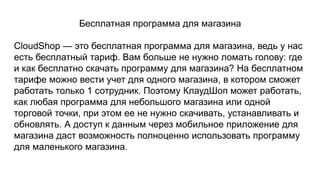 Бесплатная программа для магазина
CloudShop — это бесплатная программа для магазина, ведь у нас
есть бесплатный тариф. Вам больше не нужно ломать голову: где
и как бесплатно скачать программу для магазина? На бесплатном
тарифе можно вести учет для одного магазина, в котором сможет
работать только 1 сотрудник. Поэтому КлаудШоп может работать,
как любая программа для небольшого магазина или одной
торговой точки, при этом ее не нужно скачивать, устанавливать и
обновлять. А доступ к данным через мобильное приложение для
магазина даст возможность полноценно использовать программу
для маленького магазина.
 