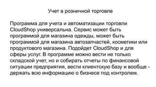 Учет в розничной торговле
Программа для учета и автоматизации торговли
CloudShop универсальна. Сервис может быть
программой для магазина одежды, может быть
программой для магазина автозапчастей, косметики или
продуктового магазина. Подойдет CloudShop и для
сферы услуг. В программе можно вести не только
складской учет, но и собирать отчеты по финансовой
ситуации предприятия, вести клиентскую базу и вообще -
держать всю информацию о бизнесе под контролем.
 