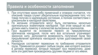 Правила и особенности заполнения
1. При отсутствии каких-либо примечаний и оговорок считается, что
описание товара служит убедительным подтверждением того, что
товар получен в надлежащем состоянии, в полном соответствии с
описанными в накладной свойствами.
2. По желанию отправителя могут быть составлены несколько
оригинальных экземпляров накладной. При этом каждый из них
должен иметь пометку о количестве выписанных оригиналов.
3. Груз выдается на основании первого из предъявленных
оригиналов накладной, после чего все остальные утрачивают
законную силу. Допускается возможность получения груза без
предъявления оригинала накладной путем удостоверения своей
личности.
4. Накладную составляет перевозчик по требованию отправителя
груза. Применяется документ любым лицом, имя которого внесено
в договор перевозки, который передает груз перевозчику, даже
если эти действия производились другими лицами от его имени.
7
 