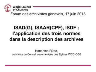 Forum des archivistes genevois, 17 juin 2013
ISAD(G), ISAAR(CPF), ISDF :
l’application des trois normes
dans la descriptio...