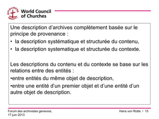 Une description d’archives complètement basée sur le
principe de provenance :
• la description systématique et structurée du contenu,
• la description systematique et structurée du contexte.
Les descriptions du contenu et du contexte se base sur les
relations entre des entités :
•entre entités du même objet de description,
•entre une entité d’un premier objet et d’une entité d’un
autre objet de description.
Forum des archivistes genevois,
17 juin 2013
Hans von Rütte / 15
 
