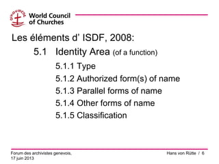 Les éléments d’ ISDF, 2008:
5.1 Identity Area (of a function)
5.1.1 Type
5.1.2 Authorized form(s) of name
5.1.3 Parallel forms of name
5.1.4 Other forms of name
5.1.5 Classification
Forum des archivistes genevois,
17 juin 2013
Hans von Rütte / 6
 
