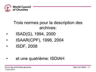 Trois normes pour la description des
archives:
• ISAD(G), 1994, 2000
• ISAAR(CPF), 1996, 2004
• ISDF, 2008
• et une quatrième: ISDIAH
Forum des archivistes genevois,
17 juin 2013
Hans von Rütte / 2
 