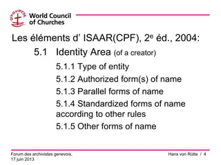 Les éléments d’ ISAAR(CPF), 2e éd., 2004:
5.1 Identity Area (of a creator)
5.1.1 Type of entity
5.1.2 Authorized form(s) of name
5.1.3 Parallel forms of name
5.1.4 Standardized forms of name
according to other rules
5.1.5 Other forms of name
Forum des archivistes genevois,
17 juin 2013
Hans von Rütte / 4
 