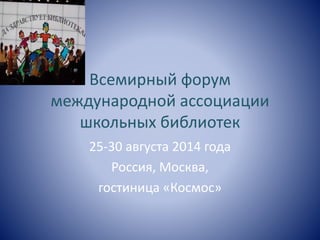 Всемирный форум 
международной ассоциации 
школьных библиотек 
25-30 августа 2014 года 
Россия, Москва, 
гостиница «Космос» 
 