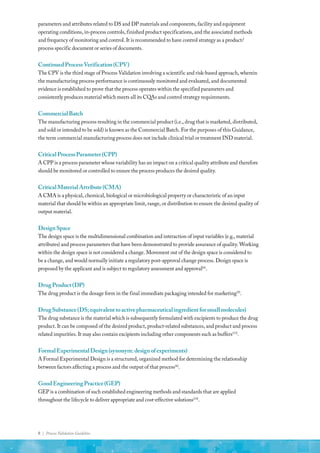 8 | Process Validation Guideline
parameters and attributes related to DS and DP materials and components, facility and equipment
operating conditions, in-process controls, finished product specifications, and the associated methods
and frequency of monitoring and control. It is recommended to have control strategy as a product/
process specific document or series of documents.
ContinuedProcessVerification(CPV)
The CPV is the third stage of Process Validation involving a scientific and risk-based approach, wherein
the manufacturing process performance is continuously monitored and evaluated, and documented
evidence is established to prove that the process operates within the specified parameters and
consistently produces material which meets all its CQAs and control strategy requirements.
CommercialBatch
The manufacturing process resulting in the commercial product (i.e., drug that is marketed, distributed,
and sold or intended to be sold) is known as the Commercial Batch. For the purposes of this Guidance,
the term commercial manufacturing process does not include clinical trial or treatment IND material.
CriticalProcessParameter(CPP)
A CPP is a process parameter whose variability has an impact on a critical quality attribute and therefore
should be monitored or controlled to ensure the process produces the desired quality.
CriticalMaterialAttribute(CMA)
A CMA is a physical, chemical, biological or microbiological property or characteristic of an input
material that should be within an appropriate limit, range, or distribution to ensure the desired quality of
output material.
DesignSpace
The design space is the multidimensional combination and interaction of input variables (e.g., material
attributes) and process parameters that have been demonstrated to provide assurance of quality. Working
within the design space is not considered a change. Movement out of the design space is considered to
be a change, and would normally initiate a regulatory post-approval change process. Design space is
proposed by the applicant and is subject to regulatory assessment and approval(6)
.
DrugProduct(DP)
The drug product is the dosage form in the final immediate packaging intended for marketing(9)
.
DrugSubstance(DS;equivalenttoactivepharmaceuticalingredientforsmallmolecules)
The drug substance is the material which is subsequently formulated with excipients to produce the drug
product. It can be composed of the desired product, product-related substances, and product and process
related impurities. It may also contain excipients including other components such as buffers(13)
.
FormalExperimentalDesign(synonym:designofexperiments)
A Formal Experimental Design is a structured, organized method for determining the relationship
between factors affecting a process and the output of that process(6)
.
GoodEngineeringPractice(GEP)
GEP is a combination of such established engineering methods and standards that are applied
throughout the lifecycle to deliver appropriate and cost-effective solutions(14)
.
 