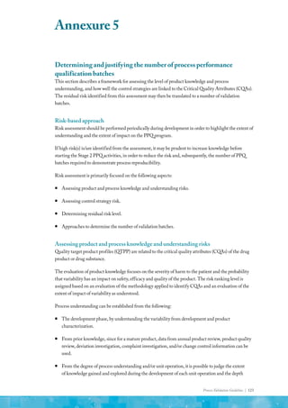 Process Validation Guideline | 123
Determining and justifying the number of process performance
qualification batches
This section describes a framework for assessing the level of product knowledge and process
understanding, and how well the control strategies are linked to the Critical Quality Attributes (CQAs).
The residual risk identified from this assessment may then be translated to a number of validation
batches.
Risk-based approach
Risk assessment should be performed periodically during development in order to highlight the extent of
understanding and the extent of impact on the PPQ program.
If high risk(s) is/are identified from the assessment, it may be prudent to increase knowledge before
starting the Stage 2 PPQ activities, in order to reduce the risk and, subsequently, the number of PPQ
batches required to demonstrate process reproducibility.
Risk assessment is primarily focused on the following aspects:
ƒ
ƒ Assessing product and process knowledge and understanding risks.
ƒ
ƒ Assessing control strategy risk.
ƒ
ƒ Determining residual risk level.
ƒ
ƒ Approaches to determine the number of validation batches.
Assessing product and process knowledge and understanding risks
Quality target product profiles (QTPP) are related to the critical quality attributes (CQAs) of the drug
product or drug substance.
The evaluation of product knowledge focuses on the severity of harm to the patient and the probability
that variability has an impact on safety, efficacy and quality of the product. The risk ranking level is
assigned based on an evaluation of the methodology applied to identify CQAs and an evaluation of the
extent of impact of variability as understood.
Process understanding can be established from the following:
ƒ
ƒ The development phase, by understanding the variability from development and product
characterization.
ƒ
ƒ From prior knowledge, since for a mature product, data from annual product review, product quality
review, deviation investigation, complaint investigation, and/or change control information can be
used.
ƒ
ƒ From the degree of process understanding and/or unit operation, it is possible to judge the extent
of knowledge gained and explored during the development of each unit operation and the depth
Annexure 5
 