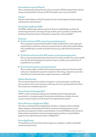 Process Validation Guideline | 9
Intermediate(orin-process)Material
This is a material produced during the steps of the processing of an API that undergo further molecular
change or purification before it becomes an API. Intermediates may or may not be isolated(9)
.
Lifecycle
Lifecycle includes all phases in the life of a product, from the initial development through marketing
until the product’s discontinuation(6)
.
NormalOperatingRange(NOR)
The NOR is a defined range, within (or equal to) the Proven Acceptable Range, specified in the
manufacturing instructions as the target and range at which a process parameter is controlled, while
producing unit operation material or final product meeting release criteria and CQAs(15)
.
Parameters
ƒ
ƒ Key Process Parameter (KPP; synonym: key operational parameter)
This is an input process parameter that should be carefully controlled within a narrow range and is
essential for process performance. A key process parameter does not affect product quality attributes.
If the acceptable range is exceeded, it may affect the process (e.g., yield, duration) but not product
quality(8)
.
ƒ
ƒ Non-Key Process Parameter (Non-KPP; synonym: non-key operational parameter)
This is an input parameter that has been demonstrated to be easily controlled or has a wide acceptable
limit. Non-key operational parameters may have an impact on quality or process performance if
acceptable limits are exceeded(8)
.
ƒ
ƒ Process Parameter (synonym: operational parameter)
This is an input variable or condition of the manufacturing process that can be directly controlled
in the process. Typically, these parameters are physical or chemical (e.g., temperature, process time,
column flow rate, column wash volume, reagent concentration, or buffer pH)(8)
.
PlatformManufacturing
This means the development of a production strategy for a new drug starting from manufacturing
processes similar to those used to manufacture other drugs of the same type (the production for which
there already exists considerable experience)(4)
.
ProcessAnalyticalTechnology(PAT)
A PAT is a system for designing, analyzing, and controlling manufacturing through timely
measurements (i.e., during processing) of critical quality and performance attributes of raw and
in-process materials and processes with the goal of ensuring final product quality(6)
.
ProcessPerformanceQualification(PPQ )
This is the second element of Process Qualification. It includes a combination of the actual facility,
utilities, equipment, and trained personnel with the commercial manufacturing process, control
procedures, and components to produce commercial batches. A successful PPQ will confirm the process
design and demonstrate that the commercial manufacturing process performs as expected. Batches
prepared are also called ‘Conformance batches’ or ‘PPQ batches’(3)
.
ProcessQualification
This qualification confirms that the manufacturing process, as designed, is capable of reproducible
commercial manufacturing(3)
.
 