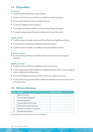 144 | Process Validation Guideline
4.0	Responsibility
Production
ƒ
ƒ To prepare batch manufacturing record for validation.
ƒ
ƒ To prepare and review the process performance qualification protocol and reports.
ƒ
ƒ To carry out the validation activity as per approved protocol.
ƒ
ƒ To review the validation data for consistency.
ƒ
ƒ To investigate any deviations and failures and to recommend changes (if required).
ƒ
ƒ To conduct training on protocol for process validation prior to start of the activity.
Quality control
ƒ
ƒ To perform analyses of samples received as per Process Performance Qualification Protocol.
ƒ
ƒ To review the Process Performance Qualification Protocol and reports.
ƒ
ƒ To perform analyses of samples as per stability protocol and compilation of reports.
Regulatory affairs
ƒ
ƒ To review the Process Performance Qualification Protocol and reports from the regulatory
perspective.
Quality assurance
ƒ
ƒ To approve the Process Performance Qualification Protocol and reports.
ƒ
ƒ To draw samples as per the Process Performance Qualification Protocol and to send such samples for
analyses to Quality Control Department.
ƒ
ƒ To review the stability data with respect to Process Performance Qualification reports.
ƒ
ƒ To ensure that training on protocol of Process Performance Qualification has been imparted prior to
start of the activity.
5.0	 Reference documents
Sr. No. Document Reference Number1
i Master Formula Card
ii Active Raw Material Specification
iii In-process Specification
iv In-process Standard Test Procedure
v Finished Product Release Specification
vi Finished Product Standard Test Procedure
vii Batch Manufacturing Record
1 At any point in time, only the current version should be followed.
 