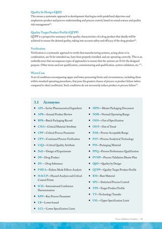 Process Validation Guideline | 11
QualitybyDesign(QbD)
This means a systematic approach to development that begins with predefined objectives and
emphasizes product and process understanding and process control, based on sound science and quality
risk management(6)
.
QualityTargetProductProfile(QTPP)
QTPP is a prospective summary of the quality characteristics of a drug product that ideally will be
achieved to ensure the desired quality, taking into account safety and efficacy of the drug product(6)
.
Verification
Verification is a systematic approach to verify that manufacturing systems, acting alone or in
combination, are fit for intended use, have been properly installed, and are operating correctly. This is an
umbrella term that encompasses types of approaches to ensure that the systems are fit for the designed
purpose. Other terms used are qualification, commissioning and qualification, system validation, etc.(17)
.
WorstCase
A set of conditions encompassing upper and lower processing limits and circumstances, including those
within standard operating procedures, that pose the greatest chance of process or product failure (when
compared to ideal conditions). Such conditions do not necessarily induce product or process failure(5)
.
3.1	Acronyms
ƒ
ƒ API—Active Pharmaceutical Ingredient
ƒ
ƒ APR—Annual Product Review
ƒ
ƒ BPR—Batch Packaging Record
ƒ
ƒ CMA—Critical Material Attribute
ƒ
ƒ CPP—Critical Process Parameter
ƒ
ƒ CPV—Continued Process Verification
ƒ
ƒ CQA—Critical Quality Attribute
ƒ
ƒ DoE—Design of Experiments
ƒ
ƒ DP—Drug Product
ƒ
ƒ DS — Drug Substance
ƒ
ƒ FMEA—Failure Mode Effects Analysis
ƒ
ƒ 	HACCP—Hazard Analysis and Critical
Control Points
ƒ
ƒ ICH—International Conference
Harmonization
ƒ
ƒ KPP—Key Process Parameter
ƒ
ƒ LB—Lower bound
ƒ
ƒ LCL—Lower Specification Limit
ƒ
ƒ MPD—Master Packaging Document
ƒ
ƒ NOR—Normal Operating Range
ƒ
ƒ OOS—Out of Specification
ƒ
ƒ OOT—Out of Trend
ƒ
ƒ PAR—Proven Acceptable Range
ƒ
ƒ PAT—Process Analytical Technology
ƒ
ƒ PM—Packaging Material
ƒ
ƒ PPQ—Process Performance Qualification
ƒ
ƒ PVMP—Process Validation Master Plan
ƒ
ƒ QbD—Quality by Design
ƒ
ƒ QTPP—Quality Target Product Profile
ƒ
ƒ RM—Raw Material
ƒ
ƒ SPC—Statistical Process Control
ƒ
ƒ TPP—Target Product Profile
ƒ
ƒ TT—Technology Transfer
ƒ
ƒ USL—Upper Specification Limit
 