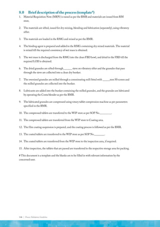 146 | Process Validation Guideline
8.0	 Brief description of the process (template#
)
1.	 Material Requisition Note (MRN) is raised as per the BMR and materials are issued from RM
store.
2.	 The materials are sifted, issued for dry mixing, blending and lubrication (separately), using vibratory
sifter.
3.	 The materials are loaded in the RMG and mixed as per the BMR.
4.	 The binding agent is prepared and added to the RMG containing dry mixed materials. The material
is mixed till the required consistency of wet mass is obtained.
5.	 The wet mass is discharged from the RMG into the clean FBD bowl, and dried in the FBD till the
required LOD is obtained.
6.	 The dried granules are sifted through______ sieve on vibratory sifter and the granules that pass
through the sieve are collected into a clean dry bunker.
7.	 The oversized granules are milled through a comminuting mill fitted with _____mm SS screen and
the milled granules are collected into the bunker.
8.	 Lubricants are added into the bunker containing the milled granules, and the granules are lubricated
by operating the Conta blender as per the BMR.
9.	 The lubricated granules are compressed using rotary tablet compression machine as per parameters
specified in the BMR.
10.	 The compressed tablets are transferred to the WIP store as per SOP No.________.
11.	 The compressed tablets are transferred from the WIP store to Coating area.
12.	 The film coating suspension is prepared, and the coating process is followed as per the BMR.
13.	 The coated tablets are transferred to the WIP store as per SOP No._______.
14.	 The coated tablets are transferred from the WIP store to the inspection area, if required.
15.	 After inspection, the tablets that are passed are transferred to the respective storage area for packing.
# This document is a template and the blanks are to be filled in with relevant information by the
concerned user.
 