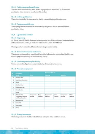 148 | Process Validation Guideline
10.2.1	 Facilitydesignandqualification
The areas where manufacturing of the product is proposed shall be evaluated for its fitness and
qualification status in order to manufacture this product.
10.2.2	 Utilitiesqualification
The utilities involved in the manufacturing shall be evaluated for its qualification status.
10.2.3	 Equipmentqualification
The major equipment involved in the manufacturing this product shall be evaluated for their
qualification status.
10.3	 Operational controls
10.3.1	Dispensing
All the raw materials shall be dispensed in the dispensing area of the warehouse at stations which are
under contamination control, as mentioned in Production Order – Raw Material.
The dispensed raw material shall be transferred to the production facility.
10.3.2	 Rawmaterialquantityverification
The quantity of dispensed raw material shall be verified by Production personnel and shall be cross-
verified by QA before starting the manufacturing activity.
10.3.3	 Personnelperformingtheactivity
Trained personnel shall perform each activity during the manufacturing process.
10.3.4	 Productionequipment
Sr.
No.
Equipment
Name ID No.
Reference SOP No.
Cleaning Operation
1 Vibratory Sifter
2 Rapid Mixer Granulator
3 Stirrer
4 Fluid Bed Dryer
5 Comminuting Mill
6 Conta Blender
7 Bunker
8 Rotary Tablet
Compression Machine
and Metal Detectors
Compression
Machine
Metal
Detector
Compression
Machine
Metal
Detector
Compression
Machine
Metal
Detector
9 Deburring Unit
10 Colloid Mill
11 Auto Coater
12 Stirrer
10.3.5	 Testinginstruments
The testing instruments shall be verified for their calibration status and fitness for use.
 