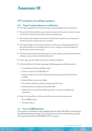 Process Validation Guideline | 179
CPV strategy for new and legacy products
1.0	 Stage 3: continued process verification
ƒ
ƒ This stage is applicable for all new and existing commercial drug products and substances.
ƒ
ƒ The goal of the third validation stage is continual assurance that the process remains in a state
of control (the validated state) during commercial manufacturing.
ƒ
ƒ The collection and evaluation of information and data about the performance of the process
will allow detection of undesired process variability.
ƒ
ƒ This stage will help in evaluating the performance of the process, identifying problems and
determining whether action should be taken to correct, anticipate, and prevent problems so
that the process remains under control.
ƒ
ƒ The data collected should include relevant process trends, quality of incoming critical material
attributes, in-process material and finished products.
ƒ
ƒ In this stage, only the variable numerical data should be considered.
ƒ
ƒ In Continued Process Verification monitoring, the following parameters shall be monitored.
—
— Critical Material Attributes (CMA) analysis.
—
— In-process analysis tests (CQA) (QC test).
—
— In-process analysis tests, performed by production during manufacturing of the batch
for CQA.
—
— Finished Product analysis tests (CQA).
—
— Critical Process Parameters during manufacturing of the batch.
—
— Yield trend (theoretical yield and accountable yield).
—
— Addition tests for monitoring of addition parameters or intensive sampling as per
requirement.
ƒ
ƒ Stage 3, Continued Process Verification shall be performed in two separate ways:
—
— For new/QbD products.
—
— For legacy products.
1.1	 For new/QBD products
As new products are developed according to QbD principles, the CQA, CPP, CMA and control strategy
identified during development (Stage 1, process design) are based on process understanding and quality
risk management provided by the F&D/R&D for CPV monitoring.
Annexure 10
 