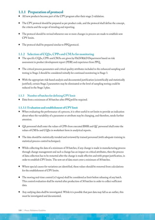 180 | Process Validation Guideline
1.1.1	 Preparation of protocol
ƒ
ƒ All new products become part of the CPV program after their stage 2 validation.
ƒ
ƒ The CPV protocol should be prepared as per product code, and the protocol shall define the concept,
the criteria and the scope of trending and reporting.
ƒ
ƒ The protocol should be revised whenever one or more changes in process are made to establish new
CPV limits.
ƒ
ƒ The protocol shall be prepared similar to PPQ protocol.
1.1.2	 Selection of CQAs, CPPs and CMAs for monitoring
ƒ
ƒ The specific CQAs, CPPs and CMAs are given by F&D/R&D Department based on risk
assessment in product development report (PDR) and experience from PPQ.
ƒ
ƒ The critical process parameters and critical quality attributes included in the enhanced sampling and
testing in Stage 2 should be considered initially for continued monitoring in Stage 3.
ƒ
ƒ With the appropriate risk-based analysis and documented justification (scientifically and statistically
justified), certain Stage 2 parameters may be eliminated or the level of sampling testing could be
reduced in the Stage 3 plan.
1.1.3	 NumberofbatchesfordefiningCPVlimit
ƒ
ƒ Data from a minimum of 30 batches after PPQ will be required.
1.1.3.1	 EvaluationandestablishmentofCPVlimit
ƒ
ƒ When evaluating the performance of a process, it is often useful to set limits to provide an indication
about when the variability of a parameter or attribute may be changing, and therefore, needs further
attention.
ƒ
ƒ QA personnel shall enter the values of CPPs from executed BMR and QC personnel shall enter the
values of CMAs and CQAs in worksheet form in analytical reports.
ƒ
ƒ The data should be statistically trended and reviewed by trained personnel (with adequate training in
statistical process control techniques).
ƒ
ƒ While collecting the data of a minimum of 30 batches, if any change is made in manufacturing process
through change management and such a change has an impact on critical attributes, then the process
of data collection has to be restarted after the change is made effective and with proper justification, in
order to establish CPV limits. The new set of data must cover a minimum of 30 batches.
ƒ
ƒ Where special causes for variations are identified, these values should be removed from calculations
for the establishment of CPV limits.
ƒ
ƒ The moving real-time control (±3 sigma) shall be considered as limit before releasing of any batch.
This control evaluation shall be started after production of 30 batches in order to collect sufficient
data.
ƒ
ƒ Any outlying data shall be investigated. While it is possible that past data may fall as an outlier, this
must be investigated and documented.
 