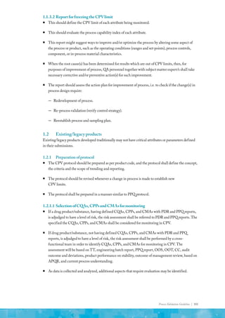 Process Validation Guideline | 181
1.1.3.2	ReportforfreezingtheCPVlimit
ƒ
ƒ This should define the CPV limit of each attribute being monitored.
ƒ
ƒ This should evaluate the process capability index of each attribute.
ƒ
ƒ This report might suggest ways to improve and/or optimize the process by altering some aspect of
the process or product, such as the operating conditions (ranges and set-points), process controls,
component, or in-process material characteristics.
ƒ
ƒ When the root cause(s) has been determined for results which are out of CPV limits, then, for
purposes of improvement of process, QA personnel together with subject matter expert/s shall take
necessary corrective and/or preventive action(s) for such improvement.
ƒ
ƒ The report should assess the action plan for improvement of process, i.e. to check if the change(s) in
process design require:
—
— Redevelopment of process.
—
— Re-process validation (verify control strategy).
—
— Reestablish process and sampling plan.
1.2	 Existing/legacy products
Existing/legacy products developed traditionally may not have critical attributes or parameters defined
in their submissions.
1.2.1	 Preparationofprotocol
ƒ
ƒ The CPV protocol should be prepared as per product code, and the protocol shall define the concept,
the criteria and the scope of trending and reporting.
ƒ
ƒ The protocol should be revised whenever a change in process is made to establish new
CPV limits.
ƒ
ƒ The protocol shall be prepared in a manner similar to PPQ protocol.
1.2.1.1	SelectionofCQAs,CPPsandCMAsformonitoring
ƒ
ƒ If a drug product/substance, having defined CQAs, CPPs, and CMAs with PDR and PPQ reports,
is adjudged to have a level of risk, the risk assessment shall be referred to PDR and PPQ reports. The
specified the CQAs, CPPs, and CMAs shall be considered for monitoring in CPV.
ƒ
ƒ If drug product/substance, not having defined CQAs, CPPs, and CMAs with PDR and PPQ
reports, is adjudged to have a level of risk, the risk assessment shall be performed by a cross-
functional team in order to identify CQAs, CPPs, and CMAs for monitoring in CPV. The
assessment will be based on TT, engineering batch report, PPQ report, OOS, OOT, CC, audit
outcome and deviations, product performance on stability, outcome of management review, based on
APQR, and current process understanding.
ƒ
ƒ As data is collected and analyzed, additional aspects that require evaluation may be identified.
 
