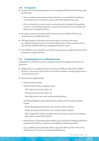 Process Validation Guideline | 183
4.0	Conclusion
ƒ
ƒ In routine CPV monitoring if any attribute does not comply the CPV limit then the following action
should be taken:
—
— If it is an undesired variation with a special cause(s), then root cause should be identified and
action should be taken to eliminate or enhance control of the specific special cause(s).
—
— If it is a variation due to a common cause (as may be the case for investigation of low capability
processes), a more fundamental approach is required to understand the sources of variation and
identify ways of reducing that variation.
ƒ
ƒ From these, a minimum of 30 batches will be taken out in order to establish CPV limits, and
calculate the process capability (Cpk value).
ƒ
ƒ CPV limits should be reviewed where intentional changes are introduced to the system
(e.g., additional equipment or process trains, process improvements to reduce variation) in order to
ensure that the established CPV limits are appropriate for the new scenario.
ƒ
ƒ Note: CPV limits can be redefined in case of major changes in process or equipment. Such need shall
be identified in change control form.
5.0	 Continued process verification tools
Continued Process Verification can be done using many tools and methodologies. Some of them are
listed below:
ƒ
ƒ Graphical charts; for example, Run Chart, Control charts (I-MR chart, XBar-R Chart, XBar-S
Chart), etc. Line charts can also be used as tools to determine whether a manufacturing process is in
a state of statistical control.
ƒ
ƒ Statistical tools as explained below:
—
— Calculation of control limits
The UCL and LCL shall be calculated as below:
UCL (Upper Control Limit) = Xbar + 3σ
LCL (Lower Control Limit) = Xbar - 3σ
where Xbar stands for mean and σ stands for standard deviation.
For CPP and CQA with a single-side specification, the UCL and LCL shall be considered
as below:
Products having Upper Specification Limit, only UCL shall be considered
Products having Lower Specification Limit, only LCL shall be considered
If the calculated UCL and LCL are different from the specification limits, then specification
limits shall be consider as UCL and LCL
—
— Statistical process control indices which should be used are Cp (Process Capability), Cpk (Process
Capability Index), Pp (Process Performance) and Ppk (Process Performance Index).
Cp is a capability tracking mechanism, which compares the width of a product with variation
with the process. This metric uses estimated standard deviation.
 