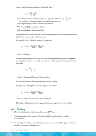184 | Process Validation Guideline
Cp rate of capability is calculated using the formula below:
Cp =
USL − LSL
6 x �
σ
Cpk = min
USL − µ
3 x �
σ
,
µ − LSL
3 x �
σ
Ppk = min
USL − µ
3 x �
σ
,
µ − LSL
3 x �
σ
Pp =
USL − LSL
6 x S
�
σ =
�
S
C4
where σo
represents the standard deviation for a population taken from,
Cp =
USL − LSL
6 x �
σ
Cpk = min
USL − µ
3 x �
σ
,
µ − LSL
3 x �
σ
Ppk = min
USL − µ
3 x �
σ
,
µ − LSL
3 x �
σ
Pp =
USL − LSL
6 x S
�
σ =
�
S
C4
with
o
s-baro
representing the mean of deviation for each rational subgroup
and c4o
representing a statistical coefficient of correction.
USL stands for Upper Specification Limit.
LSL stands for Lower Specification Limit.
Cpk uses estimated standard deviation to determine how well a system can meet the specification
limits. It also takes the target value into account.
Cpko
capability rate is calculated using the formula below:
Cp =
USL − LSL
6 x �
σ
Cpk = min
USL − µ
3 x �
σ
,
µ − LSL
3 x �
σ
Ppk = min
USL − µ
3 x �
σ
,
µ − LSL
3 x �
σ
Pp =
USL − LSL
6 x S
�
σ =
�
S
C4
where µ is the mean.
Pp shows process performance. It indicates well a system performs when it comes to upper and
lower specification limits. However, it does not focus on the average and instead concentrates on
the spread.
Cp =
USL − LSL
6 x �
σ
Cpk = min
USL − µ
3 x �
σ
,
µ − LSL
3 x �
σ
Ppk = min
USL − µ
3 x �
σ
,
µ − LSL
3 x �
σ
Pp =
USL − LSL
6 x S
�
σ =
�
S
C4
where s is the standard deviation of the overall data.
Ppk uses actual standard deviation to determine process variation.
The capability rate for Ppk is calculated using the formula below:
Cp =
USL − LSL
6 x �
σ
Cpk = min
USL − µ
3 x �
σ
,
µ − LSL
3 x �
σ
Ppk = min
USL − µ
3 x �
σ
,
µ − LSL
3 x �
σ
Pp =
USL − LSL
6 x S
�
σ =
�
S
C4
where σ^ is the standard deviation of the overall data.
The reader should use Annexure V as guidance for interpreting issues of process stability.
6.0	Training
ƒ
ƒ QA shall conduct training of all concerned persons on CPV plan.
ƒ
ƒ Persons who are involved in statistical calculations shall be trained on software used for
such calculations.
ƒ
ƒ The training of all concerned personnel, if required, should be conducted after approval of protocol
and before execution of validation activity.
 