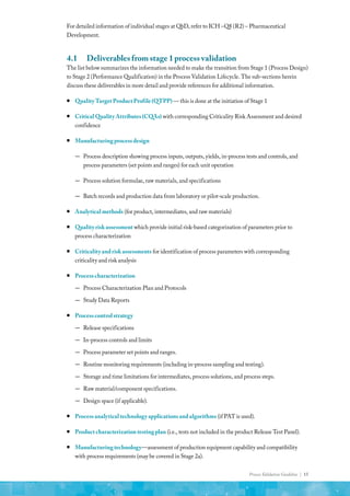 Process Validation Guideline | 15
For detailed information of individual stages at QbD, refer to ICH –Q8 (R2) – Pharmaceutical
Development.
4.1	 Deliverables from stage 1 process validation
The list below summarizes the information needed to make the transition from Stage 1 (Process Design)
to Stage 2 (Performance Qualification) in the Process Validation Lifecycle. The sub-sections herein
discuss these deliverables in more detail and provide references for additional information.
ƒ
ƒ Quality Target Product Profile (QTPP) — this is done at the initiation of Stage 1
ƒ
ƒ Critical Quality Attributes (CQAs) with corresponding Criticality Risk Assessment and desired
confidence
ƒ
ƒ Manufacturing process design
—
— Process description showing process inputs, outputs, yields, in-process tests and controls, and
process parameters (set points and ranges) for each unit operation
—
— Process solution formulae, raw materials, and specifications
—
— Batch records and production data from laboratory or pilot-scale production.
ƒ
ƒ Analytical methods (for product, intermediates, and raw materials)
ƒ
ƒ Quality risk assessment which provide initial risk-based categorization of parameters prior to
process characterization
ƒ
ƒ Criticality and risk assessments for identification of process parameters with corresponding
criticality and risk analysis
ƒ
ƒ Process characterization
—
— Process Characterization Plan and Protocols
—
— Study Data Reports
ƒ
ƒ Process control strategy
—
— Release specifications
—
— In-process controls and limits
—
— Process parameter set points and ranges.
—
— Routine monitoring requirements (including in-process sampling and testing).
—
— Storage and time limitations for intermediates, process solutions, and process steps.
—
— Raw material/component specifications.
—
— Design space (if applicable).
ƒ
ƒ Process analytical technology applications and algorithms (if PAT is used).
ƒ
ƒ Product characterization testing plan (i.e., tests not included in the product Release Test Panel).
ƒ
ƒ Manufacturing technology—assessment of production equipment capability and compatibility
with process requirements (may be covered in Stage 2a).
 