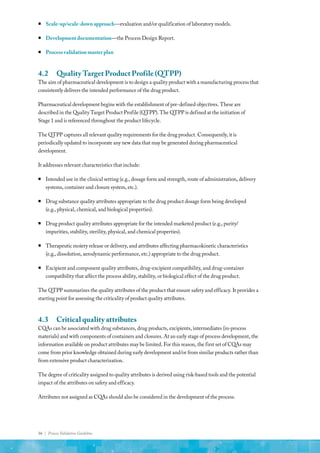 16 | Process Validation Guideline
ƒ
ƒ Scale-up/scale-down approach—evaluation and/or qualification of laboratory models.
ƒ
ƒ Development documentation—the Process Design Report.
ƒ
ƒ Process validation master plan
4.2	 Quality Target Product Profile (QTPP)
The aim of pharmaceutical development is to design a quality product with a manufacturing process that
consistently delivers the intended performance of the drug product.
Pharmaceutical development begins with the establishment of pre-defined objectives. These are
described in the Quality Target Product Profile (QTPP). The QTPP is defined at the initiation of
Stage 1 and is referenced throughout the product lifecycle.
The QTPP captures all relevant quality requirements for the drug product. Consequently, it is
periodically updated to incorporate any new data that may be generated during pharmaceutical
development.
It addresses relevant characteristics that include:
ƒ
ƒ Intended use in the clinical setting (e.g., dosage form and strength, route of administration, delivery
systems, container and closure system, etc.).
ƒ
ƒ Drug substance quality attributes appropriate to the drug product dosage form being developed
(e.g., physical, chemical, and biological properties).
ƒ
ƒ Drug product quality attributes appropriate for the intended marketed product (e.g., purity/
impurities, stability, sterility, physical, and chemical properties).
ƒ
ƒ Therapeutic moiety release or delivery, and attributes affecting pharmacokinetic characteristics
(e.g., dissolution, aerodynamic performance, etc.) appropriate to the drug product.
ƒ
ƒ Excipient and component quality attributes, drug-excipient compatibility, and drug-container
compatibility that affect the process ability, stability, or biological effect of the drug product.
The QTPP summarizes the quality attributes of the product that ensure safety and efficacy. It provides a
starting point for assessing the criticality of product quality attributes.
4.3	 Critical quality attributes
CQAs can be associated with drug substances, drug products, excipients, intermediates (in-process
materials) and with components of containers and closures. At an early stage of process development, the
information available on product attributes may be limited. For this reason, the first set of CQAs may
come from prior knowledge obtained during early development and/or from similar products rather than
from extensive product characterization.
The degree of criticality assigned to quality attributes is derived using risk-based tools and the potential
impact of the attributes on safety and efficacy.
Attributes not assigned as CQAs should also be considered in the development of the process.
 