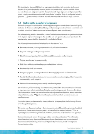 Process Validation Guideline | 17
The identification of potential CQAs is an ongoing activity initiated early in product development.
It makes use of general knowledge about the product and its application, as well as available clinical
and non-clinical data. CQAs are subject to change in the early stages of product development, and thus
require a quality risk management approach that evolves as knowledge about the product and process is
generated. CQAs for commercial products should be defined prior to initiation of Stage 2 activities.
4.4	 Defining the manufacturing process
A manufacturing process is designed to consistently provide a product that will meet its required quality
attributes. As the process is being defined during development, a process description is a tool that is used
to assist in execution of risk assessments and in the development of the control strategy.
The manufacturing process is described as a series of constituent unit operations in a process description,
block diagram, or process flow diagram that describes each unit operation. Each unit operation in the
manufacturing process should be depicted with a similar level of detail.
The following information should be included in the description of each:
ƒ
ƒ Process requirements, including raw materials, scale, and order of operations.
ƒ
ƒ Set points and ranges for the process parameters.
ƒ
ƒ Identification and quantity of all material flows (additions, wastes, product streams).
ƒ
ƒ Testing, sampling, and in-process controls.
ƒ
ƒ Hold times and hold conditions for product and additional solutions.
ƒ
ƒ Estimated step yields and durations.
ƒ
ƒ Sizing for equipment, including such items as chromatography columns and filtration units.
ƒ
ƒ Specific identification (manufacturer, part number, etc.) for manufacturing (e.g., filters) and product
components (e.g., vials, stoppers).
ƒ
ƒ Other information necessary to successfully reproduce the process.
The evolution of process knowledge and understanding is reflected in clinical batch records; these are
an important source of information for defining the manufacturing process in the process description.
Data collected from clinical trial material manufacture may be useful to determine process capabilities,
set specifications, design PPQ protocols and acceptance criteria, evaluate laboratory models, and
transfer processes.
Process descriptions are documented in reports and may be incorporated into the Technology Transfer
(TT) Package for the product.
The process may change during Stage 1 due to increases in material demand (i.e., process and analytical
development, clinical needs), improved product understanding that leads to changes to CQAs, or
improved process understanding that results in addition, elimination or adjustments of unit operations.
Documentation should capture these changes and the supporting justifications. This information
should be archived in the Knowledge Management System. Development and documentation of
the commercial manufacturing process in Development Reports should precede formal process
characterization studies.
 